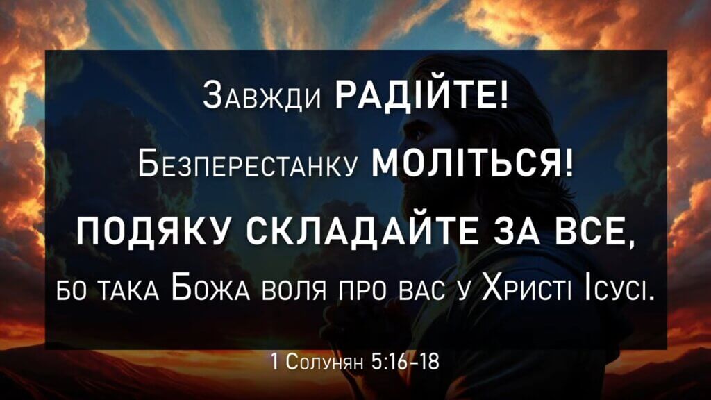 Завжди радійте! Безперестанку моліться! Подяку складайте за все, бо така Божа воля про вас у Христі Ісусі. 1-е до солунян 5:16-18 UBIO