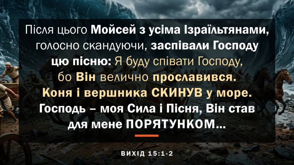 Після цього Мойсей з усіма Ізраїльтянами, голосно скандуючи, заспівали Господу цю пісню: Я буду співати Господу, бо Він велично прославився: Коня і вершника СКИНУВ у море. Господь - моя Сила і Пісня, Він став для мене ПОРЯТУНКОМ... ВИХІД 15:1-2